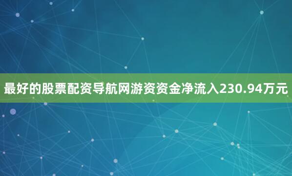 最好的股票配资导航网游资资金净流入230.94万元