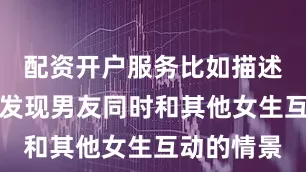 配资开户服务比如描述一个女生发现男友同时和其他女生互动的情景