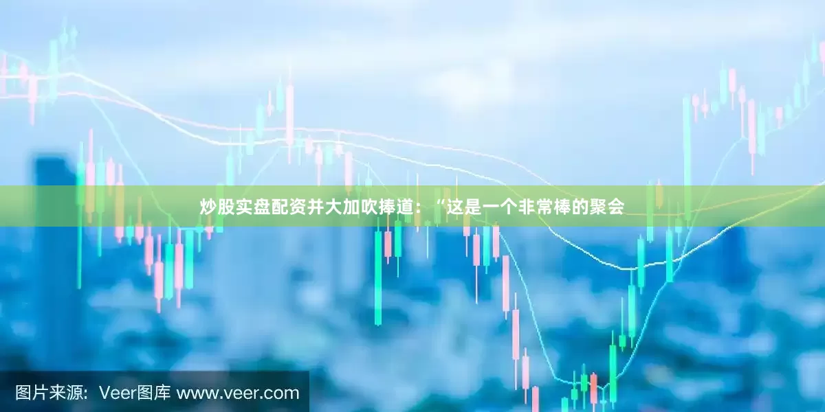 炒股实盘配资并大加吹捧道：“这是一个非常棒的聚会
